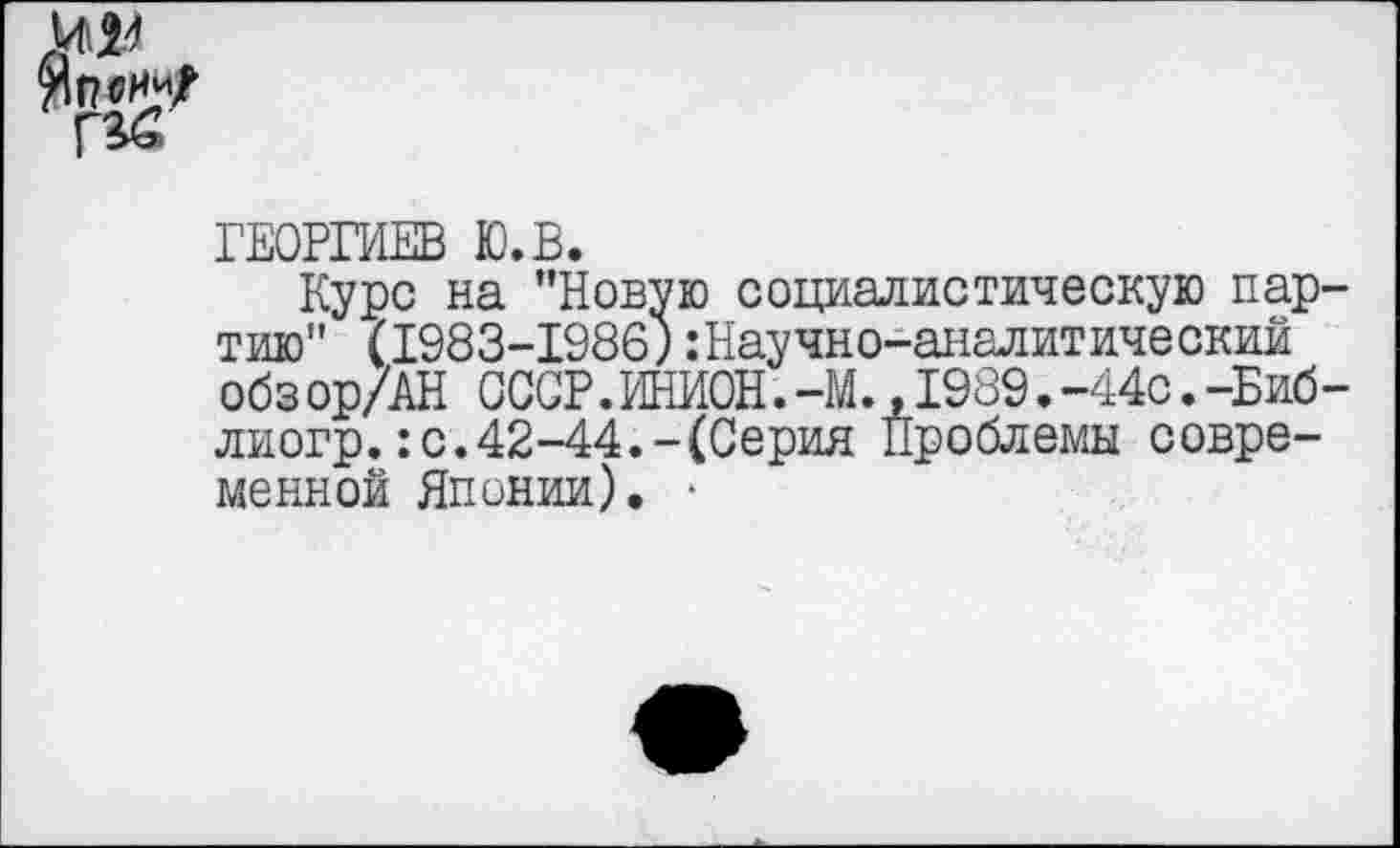 ﻿^Г?®НИ/
ГЕОРГИЕВ Ю.В.
Курс на ’’Новую социалистическую партию" (1983-1986; .’Научно-аналитический обз ор/АН ССОР.ИНИОН.-М.,1989.-44с.-Биб-лиогр.: с. 42-44.-(Серия Проблемы современной Японии). ■